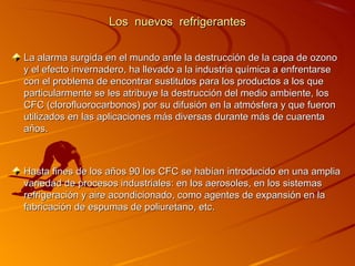 Los nuevos refrigerantes

La alarma surgida en el mundo ante la destrucción de la capa de ozono
y el efecto invernadero, ha llevado a la industria química a enfrentarse
con el problema de encontrar sustitutos para los productos a los que
particularmente se les atribuye la destrucción del medio ambiente, los
CFC (clorofluorocarbonos) por su difusión en la atmósfera y que fueron
utilizados en las aplicaciones más diversas durante más de cuarenta
años.



Hasta fines de los años 90 los CFC se habían introducido en una amplia
variedad de procesos industriales: en los aerosoles, en los sistemas
refrigeración y aire acondicionado, como agentes de expansión en la
fabricación de espumas de poliuretano, etc.
 