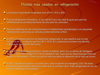 Fluidos más usados en refrigeración

Los fluidos mayormente adoptados eran el R11, R12 y R22.


Para la refrigeración doméstica, el uso del R12 era casi total al igual que para los
compresores de acondicionamiento de aire para los vehículos.


Para los sistemas de aire acondicionado en instalaciones centralizadas o en pequeñas
instalaciones autónomas se utilizaba preferentemente el R22.


El CFC (clorofluorocarbono) es totalmente halogenado, lo que significa que no hay
hidrógeno en su molécula química (R11, R12). En consecuencia posee una elevada
potencia de destrucción del ozono.


El HCFC (hidroclorofluorocarbono), similar al anterior, pero con un átomo de hidrógeno
(R22). Al tener un hidrógeno es menos estable lo que hace que se descomponga antes de
llegar a la estratósfera. Tiene una acción reducida sobre la alteración de la capa de ozono.


El HFC (hidrofluorocarbono), no tiene cloro, sólo un átomo de hidrógeno (134). No tiene
capacidad degeneradora del ozono dado que no contiene cloro. Este refrigerante es uno de
los más usados en la actualidad.
 