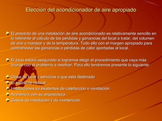 Elección del acondicionador de aire apropiado



El proyecto de una instalación de aire acondicionado es relativamente sencillo en
lo referente al cálculo de las pérdidas y ganancias del local a tratar, del volumen
de aire a manejar y de la temperatura. Todo ello con el margen apropiado para
contrarrestar las ganancias o pérdidas de calor aportadas al local.

El éxito estará asegurado si logramos elegir el procedimiento que vaya más
acorde con el problema a resolver. Para ello tendremos presente lo siguiente:

Clase de local y servicios a que está destinado
El ambiente natural
Instalaciones ya existentes de calefacción o ventilación
Avenencia con su arquitectura
Gastos de instalación y de mantención
 
