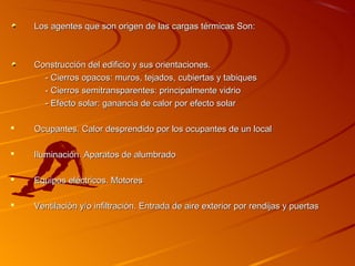 Los agentes que son origen de las cargas térmicas Son:



    Construcción del edificio y sus orientaciones.
      - Cierros opacos: muros, tejados, cubiertas y tabiques
      - Cierros semitransparentes: principalmente vidrio
      - Efecto solar: ganancia de calor por efecto solar

   Ocupantes. Calor desprendido por los ocupantes de un local

   Iluminación. Aparatos de alumbrado

   Equipos eléctricos. Motores

   Ventilación y/o infiltración. Entrada de aire exterior por rendijas y puertas
 