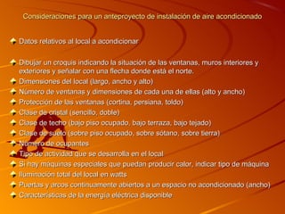 Consideraciones para un anteproyecto de instalación de aire acondicionado


Datos relativos al local a acondicionar

Dibujar un croquis indicando la situación de las ventanas, muros interiores y
exteriores y señalar con una flecha donde está el norte.
Dimensiones del local (largo, ancho y alto)
Número de ventanas y dimensiones de cada una de ellas (alto y ancho)
Protección de las ventanas (cortina, persiana, toldo)
Clase de cristal (sencillo, doble)
Clase de techo (bajo piso ocupado, bajo terraza, bajo tejado)
Clase de suelo (sobre piso ocupado, sobre sótano, sobre tierra)
Número de ocupantes
Tipo de actividad que se desarrolla en el local
Si hay máquinas especiales que puedan producir calor, indicar tipo de máquina
Iluminación total del local en watts
Puertas y arcos continuamente abiertos a un espacio no acondicionado (ancho)
Características de la energía eléctrica disponible
 