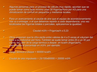 Algunas personas para un proceso de cálculo muy rápido, apuntan que se
puede tomar como tope mínimo unas 30 frigorías/hora por m3 para una
climatización de confort en pequeños y medianos locales.

Para un acercamiento al caudal de aire que el equipo de acondicionamiento
nos va a entregar, o el que debemos repartir a cada dependencia, una vez
localizadas las frigorías totales o parciales, aplicaremos la igualdad:

                      Caudal m3/h = Frigorías/h x 0,23

Otros proponen que la cifra oscila entre valores de 4 a 5 veces el volumen del
local a acondicionar por hora. También se suele tomar entre 25 o un 30 por
ciento del valor de la carga térmica a disipar, en kcal/h (frigorías/h),
expresando el porcentaje en m3/h, por ejemplo:

Carga térmica a disipar = 80000 kcal/h

Caudal de aire impulsado = 25/100x80000 = 20000 m3/h
 