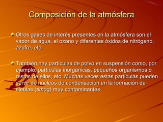 Composición de la atmósfera

Otros gases de interés presentes en la atmósfera son el
vapor de agua, el ozono y diferentes óxidos de nitrógeno,
azufre, etc.

También hay partículas de polvo en suspensión como, por
ejemplo, partículas inorgánicas, pequeños organismos o
restos de ellos, etc. Muchas veces estas partículas pueden
servir de núcleos de condensación en la formación de
nieblas (smog) muy contaminantes
 