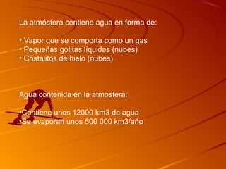 La atmósfera contiene agua en forma de:

• Vapor que se comporta como un gas
• Pequeñas gotitas líquidas (nubes)
• Cristalitos de hielo (nubes)



Agua contenida en la atmósfera:

•Contiene unos 12000 km3 de agua
•Se evaporan unos 500 000 km3/año
 