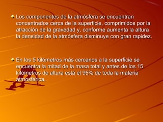Los componentes de la atmósfera se encuentran
concentrados cerca de la superficie, comprimidos por la
atracción de la gravedad y, conforme aumenta la altura
la densidad de la atmósfera disminuye con gran rapidez.



En los 5 kilómetros más cercanos a la superficie se
encuentra la mitad de la masa total y antes de los 15
kilómetros de altura está el 95% de toda la materia
atmosférica.
 