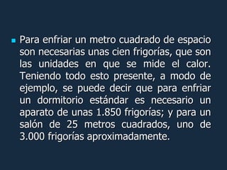    Para enfriar un metro cuadrado de espacio
    son necesarias unas cien frigorías, que son
    las unidades en que se mide el calor.
    Teniendo todo esto presente, a modo de
    ejemplo, se puede decir que para enfriar
    un dormitorio estándar es necesario un
    aparato de unas 1.850 frigorías; y para un
    salón de 25 metros cuadrados, uno de
    3.000 frigorías aproximadamente.
 