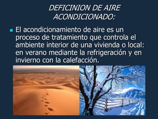 DEFICINION DE AIRE
               ACONDICIONADO:
   El acondicionamiento de aire es un
    proceso de tratamiento que controla el
    ambiente interior de una vivienda o local:
    en verano mediante la refrigeración y en
    invierno con la calefacción.
 