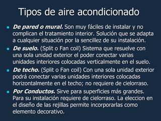 Tipos de aire acondicionado
   De pared o mural. Son muy fáciles de instalar y no
    complican el tratamiento interior. Solución que se adapta
    a cualquier situación por la sencillez de su instalación.
   De suelo. (Split o Fan coil) Sistema que resuelve con
    una sola unidad exterior el poder conectar varias
    unidades interiores colocadas verticalmente en el suelo.
   De techo. (Split o Fan coil) Con una sola unidad exterior
    podrá conectar varias unidades interiores colocadas
    horizontalmente en el techo; no requiere de cielorraso.
   Por Conductos. Sirve para superficies más grandes.
    Para su instalación requiere de cielorraso. La eleccion en
    el diseño de las rejillas permite incorporarlas como
    elemento decorativo.
 