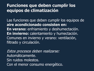 Funciones que deben cumplir los
equipos de climatización

Las funciones que deben cumplir los equipos de
aire acondicionado consisten en:
En verano: enfriamiento y deshumectación.
En invierno: calentamiento y humectación.
Comunes en invierno y verano: ventilación,
filtrado y circulación.

Estos procesos deben realizarse:
Automáticamente.
Sin ruidos molestos.
Con el menor consumo energético.
 