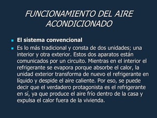 FUNCIONAMIENTO DEL AIRE
           ACONDICIONADO
   El sistema convencional
   Es lo más tradicional y consta de dos unidades; una
    interior y otra exterior. Estos dos aparatos están
    comunicados por un circuito. Mientras en el interior el
    refrigerante se evapora porque absorbe el calor, la
    unidad exterior transforma de nuevo el refrigerante en
    líquido y despide el aire caliente. Por eso, se puede
    decir que el verdadero protagonista es el refrigerante
    en sí, ya que produce el aire frío dentro de la casa y
    expulsa el calor fuera de la vivienda.
 