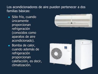 Los acondicionadores de aire pueden pertenecer a dos
familias básicas:
   Sólo frío, cuando
    únicamente
    proporcionan
    refrigeración
    (conocidos como
    aparatos de aire
    acondicionado).
   Bomba de calor,
    cuando además de
    refrigeración
    proporcionan
    calefacción, es decir,
    climatización.
 