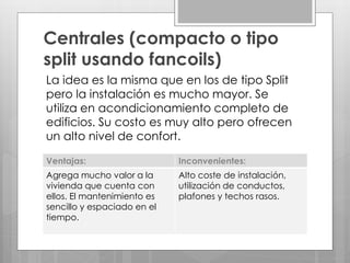 Centrales (compacto o tipo
split usando fancoils)
La idea es la misma que en los de tipo Split
pero la instalación es mucho mayor. Se
utiliza en acondicionamiento completo de
edificios. Su costo es muy alto pero ofrecen
un alto nivel de confort.
Ventajas: Inconvenientes:
Agrega mucho valor a la
vivienda que cuenta con
ellos. El mantenimiento es
sencillo y espaciado en el
tiempo.
Alto coste de instalación,
utilización de conductos,
plafones y techos rasos.
 