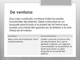 De ventana
Una caja cuadrada contiene todas las partes
funcionales del sistema. Debe colocarse en un
boquete practicado a la pared de tal forma que
quede una mitad del aparato en el exterior y la otra
mitad en el interior.
Ventajas: Inconvenientes:
Bajo costo de instalación. Fácil
mantenimiento.
Suelen consumir un poco más
de electricidad. Son, por lo
general, ruidosos y en algunas
comunidades no se permiten al
tener que hacer un gran
boquete en la pared del
edificio.
 