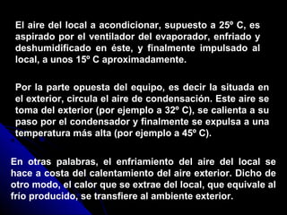 El aire del local a acondicionar, supuesto a 25º C, es
aspirado por el ventilador del evaporador, enfriado y
deshumidificado en éste, y finalmente impulsado al
local, a unos 15º C aproximadamente.
Por la parte opuesta del equipo, es decir la situada en
el exterior, circula el aire de condensación. Este aire se
toma del exterior (por ejemplo a 32º C), se calienta a su
paso por el condensador y finalmente se expulsa a una
temperatura más alta (por ejemplo a 45º C).
En otras palabras, el enfriamiento del aire del local se
hace a costa del calentamiento del aire exterior. Dicho de
otro modo, el calor que se extrae del local, que equivale al
frío producido, se transfiere al ambiente exterior.
 
