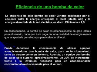 Eficiencia de una bomba de calor
En consecuencia, la bomba de calor es potencialmente de gran interés
para el usuario, dado que éste paga por una cantidad de energía menor
que la aportada por el equipo para calentar el local.
Puede deducirse la conveniencia de utilizar equipos
acondicionadores con bomba de calor, para su funcionamiento
tanto en verano como en invierno. Además, un equipo con bomba
de calor sólo supone, aproximadamente, un 20% de incremento,
frente a la inversión necesaria para un acondicionador
convencional exclusivamente para el verano.
La eficiencia de esta bomba de calor vendría expresada por el
cociente entre la energía entregada al local (efecto útil) y la
energía absorbida de la red eléctrica, es decir: Eficiencia = 2,5
 