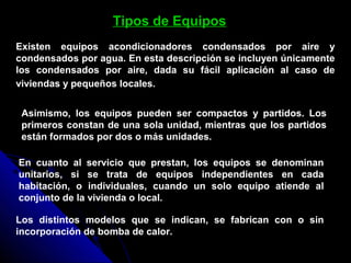 Tipos de Equipos
Existen equipos acondicionadores condensados por aire y
condensados por agua. En esta descripción se incluyen únicamente
los condensados por aire, dada su fácil aplicación al caso de
viviendas y pequeños locales.
Asimismo, los equipos pueden ser compactos y partidos. Los
primeros constan de una sola unidad, mientras que los partidos
están formados por dos o más unidades.
En cuanto al servicio que prestan, los equipos se denominan
unitarios, si se trata de equipos independientes en cada
habitación, o individuales, cuando un solo equipo atiende al
conjunto de la vivienda o local.
Los distintos modelos que se indican, se fabrican con o sin
incorporación de bomba de calor.
 