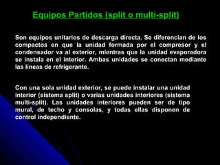 Equipos Partidos (split o multi-split)
Son equipos unitarios de descarga directa. Se diferencian de los
compactos en que la unidad formada por el compresor y el
condensador va al exterior, mientras que la unidad evaporadora
se instala en el interior. Ambas unidades se conectan mediante
las líneas de refrigerante.
Con una sola unidad exterior, se puede instalar una unidad
interior (sistema split) o varias unidades interiores (sistema
multi-split). Las unidades interiores pueden ser de tipo
mural, de techo y consolas, y todas ellas disponen de
control independiente.
 