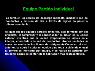 Equipo Partido Individual
Es también un equipo de descarga indirecta, mediante red de
conductos y emisión de aire a través de rejillas en pared o
difusores en techo.
Al igual que los equipos partidos unitarios, está formado por dos
unidades: el compresor y el condensador se sitúan en la unidad
exterior, mientras que la unidad evaporadora se instala en el
interior, conectada a la red de conductos. Ambas unidades se
conectan mediante las líneas de refrigerante.Como en el caso
anterior, se suele instalar un equipo para toda la vivienda o local.
El control es individual por equipo, y se realiza de acuerdo con
las condiciones de confort de la habitación más representativa.
 