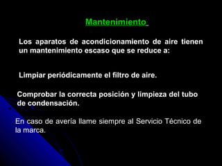 Mantenimiento
Los aparatos de acondicionamiento de aire tienen
un mantenimiento escaso que se reduce a:
Limpiar periódicamente el filtro de aire.
Comprobar la correcta posición y limpieza del tubo
de condensación.
En caso de avería llame siempre al Servicio Técnico de
la marca.
 