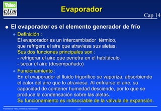 Evaporador
G

Cap 14

El evaporador es el elemento generador de frío
N

N

Definición :
El evaporador es un intercambiador térmico,
que refrigera el aire que atraviesa sus aletas.
Sus dos funciones principales son :
- refrigerar el aire que penetra en el habitáculo
- secar el aire (desempañado)
Funcionamiento :
En el evaporador el fluido frigorífico se vaporiza, absorbiendo
el calor del aire que lo atraviesa. Al enfriarse el aire, su
capacidad de contener humedad desciende, por lo que se
produce la condensación sobre las aletas.
Su funcionamiento es indisociable de la válvula de expansión.

Propiedad de Valeo, prohibida su reproducción

115

 