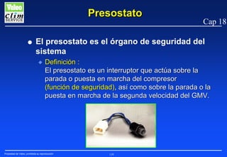 Presostato
G

Cap 18

El presostato es el órgano de seguridad del
sistema
N

Definición :
El presostato es un interruptor que actúa sobre la
parada o puesta en marcha del compresor
(función de seguridad), así como sobre la parada o la
puesta en marcha de la segunda velocidad del GMV.

Propiedad de Valeo, prohibida su reproducción

139

 