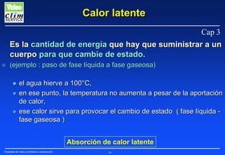 Calor latente
Cap 3
Es la cantidad de energía que hay que suministrar a un
cuerpo para que cambie de estado.
✲

(ejemplo : paso de fase líquida a fase gaseosa)
N
N
N

el agua hierve a 100°C,
en ese punto, la temperatura no aumenta a pesar de la aportación
de calor,
ese calor sirve para provocar el cambio de estado ( fase líquida fase gaseosa )
Absorción de calor latente

Propiedad de Valeo, prohibida su reproducción

14

 