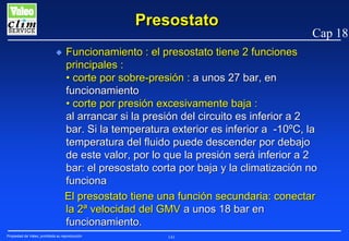 Presostato
N

Cap 18

Funcionamiento : el presostato tiene 2 funciones
principales :
• corte por sobre-presión : a unos 27 bar, en
funcionamiento
• corte por presión excesivamente baja :
al arrancar si la presión del circuito es inferior a 2
bar. Si la temperatura exterior es inferior a -10ºC, la
temperatura del fluido puede descender por debajo
de este valor, por lo que la presión será inferior a 2
bar: el presostato corta por baja y la climatización no
funciona
El presostato tiene una función secundaria: conectar
la 2ª velocidad del GMV a unos 18 bar en
funcionamiento.

Propiedad de Valeo, prohibida su reproducción

141

 