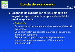 Sonda de evaporador
G

Cap 19

La sonda de evaporador es un elemento de
seguridad que previene la aparición de hielo
en el evaporador
N Definición :

Es un captador de temperatura situado en las aletas del
evaporador.
Es un interruptor que controla la parada o la puesta en
marcha del compresor.
El corte del compresor se produce generalmente
cuando la temperatura alcanza -1°C y vuelve a
conectarse a 4°C.

Propiedad de Valeo, prohibida su reproducción

144

 