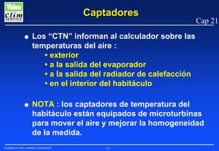 Captadores

Cap 21

G

Los “CTN” informan al calculador sobre las
temperaturas del aire :
• exterior
• a la salida del evaporador
• a la salida del radiador de calefacción
• en el interior del habitáculo

G

NOTA : los captadores de temperatura del
habitáculo están equipados de microturbinas
para mover el aire y mejorar la homogeneidad
de la medida.

Propiedad de Valeo, prohibida su reproducción

172

 