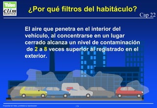 ¿Por qué filtros del habitáculo?

Cap 22

El aire que penetra en el interior del
vehículo, al concentrarse en un lugar
cerrado alcanza un nivel de contaminación
de 2 a 8 veces superior al registrado en el
exterior.

Propiedad de Valeo, prohibida su reproducción

179

 
