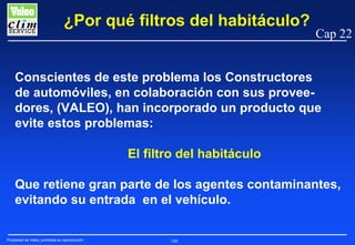¿Por qué filtros del habitáculo?

Cap 22

Conscientes de este problema los Constructores
de automóviles, en colaboración con sus proveedores, (VALEO), han incorporado un producto que
evite estos problemas:
El filtro del habitáculo
Que retiene gran parte de los agentes contaminantes,
evitando su entrada en el vehículo.
Propiedad de Valeo, prohibida su reproducción

180

 