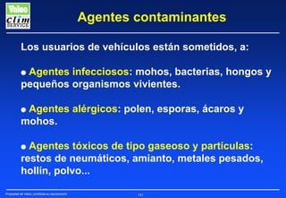 Agentes contaminantes
Los usuarios de vehículos están sometidos, a:
Agentes infecciosos: mohos, bacterias, hongos y
pequeños organismos vivientes.
G

Agentes alérgicos: polen, esporas, ácaros y
mohos.

G

Agentes tóxicos de tipo gaseoso y partículas:
restos de neumáticos, amianto, metales pesados,
hollín, polvo...

G

Propiedad de Valeo, prohibida su reproducción

181

 