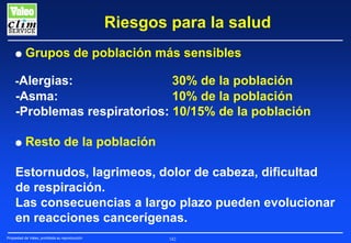 Riesgos para la salud
G

Grupos de población más sensibles

-Alergias:

30% de la población
-Asma:
10% de la población
-Problemas respiratorios: 10/15% de la población
G

Resto de la población

Estornudos, lagrimeos, dolor de cabeza, dificultad
de respiración.
Las consecuencias a largo plazo pueden evolucionar
en reacciones cancerígenas.
Propiedad de Valeo, prohibida su reproducción

182

 