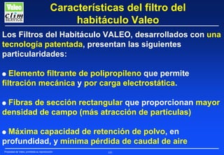 Características del filtro del
habitáculo Valeo
Los Filtros del Habitáculo VALEO, desarrollados con una
tecnología patentada, presentan las siguientes
particularidades:
Elemento filtrante de polipropileno que permite
filtración mecánica y por carga electrostática.

G

Fibras de sección rectangular que proporcionan mayor
densidad de campo (más atracción de partículas)

G

Máxima capacidad de retención de polvo, en
profundidad, y mínima pérdida de caudal de aire

G

Propiedad de Valeo, prohibida su reproducción

183

 