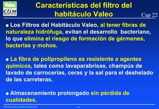 Características del filtro del
habitáculo Valeo

Cap 22

Los Filtros del Habitáculo Valeo, al tener fibras de
naturaleza hidrófuga, evitan el desarrollo bacteriano,
lo que elimina el riesgo de formación de gérmenes,
bacterias y mohos.

G

La fibra de polipropileno es resistente a agentes
químicos, tales como lavaparabrisas, champús de
lavado de carrocerías, ceras y la sal para el deshelado
de las carreteras.

G

Almacenamiento prolongado sin pérdida de
cualidades.

G

Propiedad de Valeo, prohibida su reproducción

184

 
