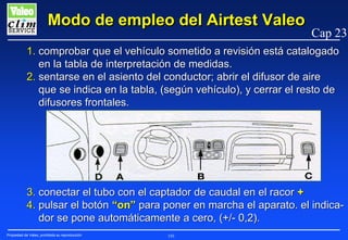 Modo de empleo del Airtest Valeo

Cap 23

1. comprobar que el vehículo sometido a revisión está catalogado
en la tabla de interpretación de medidas.
2. sentarse en el asiento del conductor; abrir el difusor de aire
que se indica en la tabla, (según vehículo), y cerrar el resto de
difusores frontales.

3. conectar el tubo con el captador de caudal en el racor +
4. pulsar el botón “on” para poner en marcha el aparato. el indicador se pone automáticamente a cero, (+/- 0,2).
Propiedad de Valeo, prohibida su reproducción

193

 