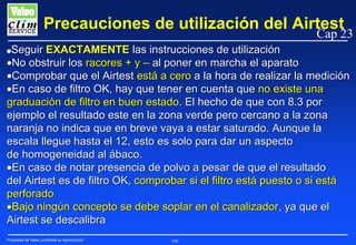 Precauciones de utilización del Airtest

Cap 23

Seguir EXACTAMENTE las instrucciones de utilización
•No obstruir los racores + y – al poner en marcha el aparato
•Comprobar que el Airtest está a cero a la hora de realizar la medición
•En caso de filtro OK, hay que tener en cuenta que no existe una
graduación de filtro en buen estado. El hecho de que con 8.3 por
ejemplo el resultado este en la zona verde pero cercano a la zona
naranja no indica que en breve vaya a estar saturado. Aunque la
escala llegue hasta el 12, esto es solo para dar un aspecto
de homogeneidad al ábaco.
•En caso de notar presencia de polvo a pesar de que el resultado
del Airtest es de filtro OK, comprobar si el filtro está puesto o si está
perforado
•Bajo ningún concepto se debe soplar en el canalizador, ya que el
Airtest se descalibra

G

Propiedad de Valeo, prohibida su reproducción

196

 