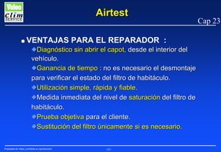Airtest
G

VENTAJAS PARA EL REPARADOR :
NDiagnóstico sin abrir el capot, desde el interior del
vehículo.
NGanancia de tiempo : no es necesario el desmontaje
para verificar el estado del filtro de habitáculo.
NUtilización simple, rápida y fiable.
NMedida inmediata del nivel de saturación del filtro de
habitáculo.
NPrueba objetiva para el cliente.
NSustitución del filtro únicamente si es necesario.

Propiedad de Valeo, prohibida su reproducción

197

Cap 23

 
