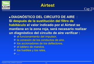 Airtest

Cap 23

DIAGNÓSTICO DEL CIRCUITO DE AIRE :
Si después de la sustitución del filtro de
habitáculo el valor indicado por el Airtest se
mantiene en la zona roja, será necesario realizar
un diagnóstico del circuito de aire verificar :

G

el funcionamiento del impulsor,
la conexión de los conductos de aire,
los accionadores de los deflectores,
el tablero de mandos,
los fusibles y los relés,
...
Propiedad de Valeo, prohibida su reproducción

198

 