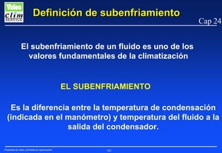 Definición de subenfriamiento

Cap 24

El subenfriamiento de un fluido es uno de los
valores fundamentales de la climatización

EL SUBENFRIAMIENTO
Es la diferencia entre la temperatura de condensación
(indicada en el manómetro) y temperatura del fluido a la
salida del condensador.
Propiedad de Valeo, prohibida su reproducción

202

 
