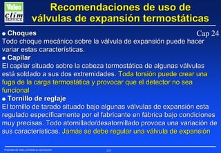 Recomendaciones de uso de
válvulas de expansión termostáticas
Choques
Cap 24
Todo choque mecánico sobre la válvula de expansión puede hacer
variar estas características.
G Capilar
El capilar situado sobre la cabeza termostática de algunas válvulas
está soldado a sus dos extremidades. Toda torsión puede crear una
fuga de la carga termostática y provocar que el detector no sea
funcional
G Tornillo de reglaje
El tornillo de tarado situado bajo algunas válvulas de expansión esta
regulado específicamente por el fabricante en fábrica bajo condiciones
muy precisas. Todo atornillado/desatornillado provoca una variación de
sus características. Jamás se debe regular una válvula de expansión
G

Propiedad de Valeo, prohibida su reproducción

218

 