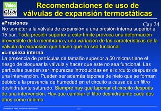 Recomendaciones de uso de
válvulas de expansión termostáticas
GPresiones

Cap 24

No someter a la válvula de expansión a una presión interna superior a
15 bar. Toda presión superior a este límite provoca una deformación
irreversible de la membrana y una variación de las características de la
válvula de expansión que hacen que no sea funcional
GLimpieza interna
La presencia de partículas de tamaño superior a 50 micras tiene el
riesgo de bloquear la válvula y hacer que este no sea funcional. Las
partículas pueden ser impurezas introducidas en el circuito después de
una intervención. Pueden ser además tapones de hielo que se forman
debido a la presencia de humedad en el circuito a causa de un filtro
deshidratante saturado. Siempre hay que taponar el circuito después
de una intervención. Hay que cambiar el filtro deshidratante cada dos
años como mínimo
Propiedad de Valeo, prohibida su reproducción

219

 