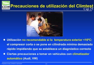 Precauciones de utilización del Climtest
Cap 25

Utilización no recomendable si la temperatura exterior <16ºC:
el compresor corta o se pone en cilindrada mínima demasiado
rápido impidiendo que se establezca un diagnóstico correcto
Ciertas precauciones a tomar en vehículos con climatizador
automático (Audi, VW)
Propiedad de Valeo, prohibida su reproducción

239

 