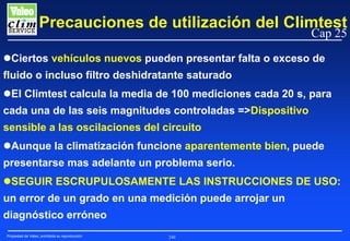Precauciones de utilización del Climtest
Cap 25

Ciertos vehículos nuevos pueden presentar falta o exceso de
fluido o incluso filtro deshidratante saturado
El Climtest calcula la media de 100 mediciones cada 20 s, para
cada una de las seis magnitudes controladas =>Dispositivo
sensible a las oscilaciones del circuito
Aunque la climatización funcione aparentemente bien, puede
presentarse mas adelante un problema serio.
SEGUIR ESCRUPULOSAMENTE LAS INSTRUCCIONES DE USO:
un error de un grado en una medición puede arrojar un
diagnóstico erróneo
Propiedad de Valeo, prohibida su reproducción

240

 