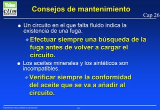 Consejos de mantenimiento
G

Cap 26

Un circuito en el que falta fluido indica la
existencia de una fuga.
N Efectuar

siempre una búsqueda de la
fuga antes de volver a cargar el
circuito.

G

Los aceites minerales y los sintéticos son
incompatibles.
N Verificar

siempre la conformidad
del aceite que se va a añadir al
circuito.

Propiedad de Valeo, prohibida su reproducción

242

 