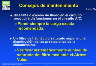 Consejos de mantenimiento
G

Cap 26

Una falta o exceso de fluido en el circuito
producirá disfunciones en el circuito A/C.
N Poner

siempre la carga exacta
recomendada.

G

Un filtro de habitáculo saturado supone una
disminución de las prestaciones de la
climatización.
N Verificar

sistemáticamente el nivel de
saturado del filtro mediante el Airtest
Valeo.

Propiedad de Valeo, prohibida su reproducción

243

 