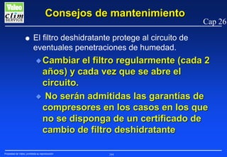 Consejos de mantenimiento
G

Cap 26

El filtro deshidratante protege al circuito de
eventuales penetraciones de humedad.
N Cambiar

el filtro regularmente (cada 2
años) y cada vez que se abre el
circuito.
N No serán admitidas las garantías de
compresores en los casos en los que
no se disponga de un certificado de
cambio de filtro deshidratante
Propiedad de Valeo, prohibida su reproducción

244

 