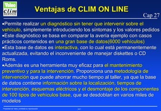 Ventajas de CLIM ON LINE

Cap 27

•Permite realizar un diagnóstico sin tener que intervenir sobre el
vehículo, simplemente introduciendo los síntomas y los valores pedidos
•Este diagnóstico se basa en comparar la avería ejemplo con casos
prácticos contenidos en una gran base de datos(6000 vehículos)
•Esta base de datos es interactiva, con lo cual está permanentemente
actualizada, evitando el inconveniente de manejar diskettes o CD
Roms.
•Además es una herramienta muy eficaz para el mantenimiento
preventivo y para la intervención. Proporciona una metodología de
intervención que puede ahorrar mucho tiempo al taller, ya que la base
de datos contiene información sobre la localización, tiempos de
intervención, esquemas eléctricos y el desmontaje de los componentes
de 100 tipos de vehículos base, que se desdoblan en varios miles de
modelos
Propiedad de Valeo, prohibida su reproducción

247

 