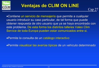 Ventajas de CLIM ON LINE

Cap 27

•Contiene un servicio de mensajería que permite a cualquier
usuario introducir su caso particular, de tal forma que puede
obtener respuesta de otro usuario que ya se haya encontrado con
este problema. De esta forma los distintos talleres Valeo Clim
Service de toda Europa pueden estar comunicados entre si.
•Permite la consulta de un catálogo interactivo
•Permite visualizar las averías típicas de un vehículo determinado

Propiedad de Valeo, prohibida su reproducción

248

 