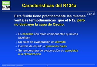 Características del R134a
Este fluido tiene prácticamente las mismas
ventajas termodinámicas que el R12, pero
no destruye la capa de Ozono.
N
N
N
N

Es miscible con otros componentes químicos
(aceites)
Su calor de evaporación es elevado
Cambia de estado a presiones bajas
Su temperatura de evaporación es apropiada
a la climatización

Propiedad de Valeo, prohibida su reproducción

40

Cap 6

 